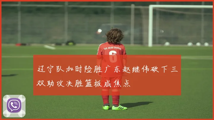 辽宁队加时险胜广东赵继伟砍下三双助攻决胜篮板成焦点