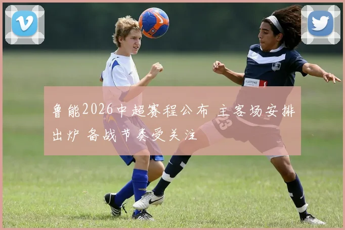 鲁能2026中超赛程公布 主客场安排出炉 备战节奏受关注