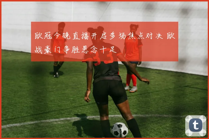 欧冠今晚直播开启多场焦点对决 欧战豪门争胜悬念十足