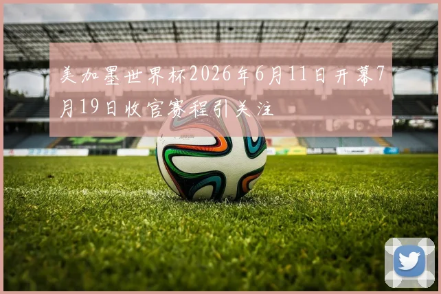 美加墨世界杯2026年6月11日开幕7月19日收官赛程引关注