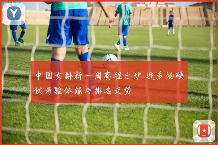 中国女排新一周赛程出炉 迎多场硬仗考验体能与排名走势