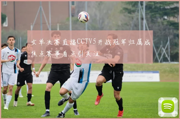 女单决赛直播CCTV5开战冠军归属成焦点赛事看点引关注