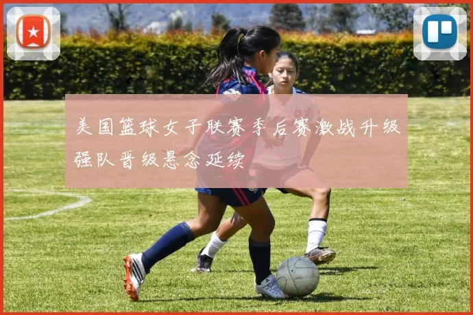 美国篮球女子联赛季后赛激战升级强队晋级悬念延续