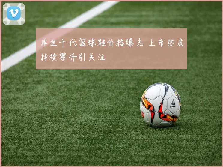 库里十代篮球鞋价格曝光 上市热度持续攀升引关注