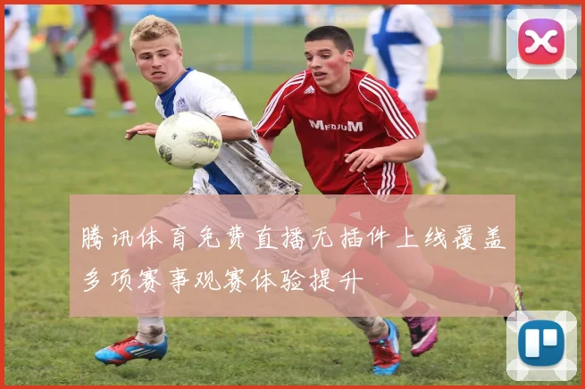 腾讯体育免费直播无插件上线覆盖多项赛事观赛体验提升