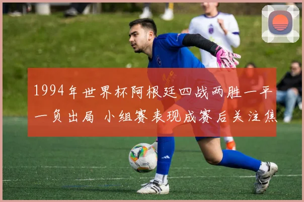 1994年世界杯阿根廷四战两胜一平一负出局 小组赛表现成赛后关注焦点