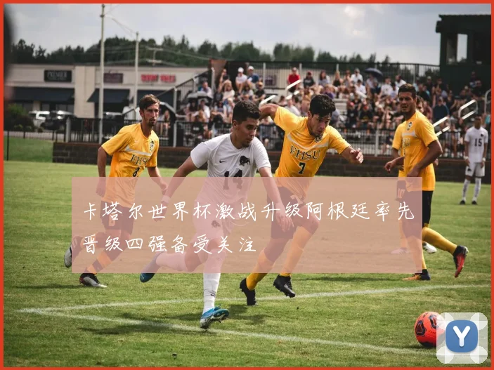 卡塔尔世界杯激战升级阿根廷率先晋级四强备受关注