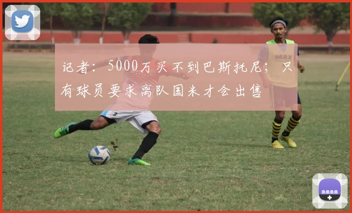 记者：5000万买不到巴斯托尼；只有球员要求离队国米才会出售