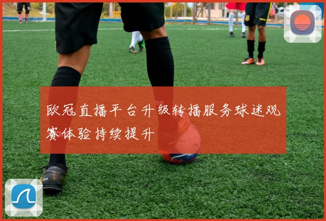 欧冠直播平台升级转播服务球迷观赛体验持续提升