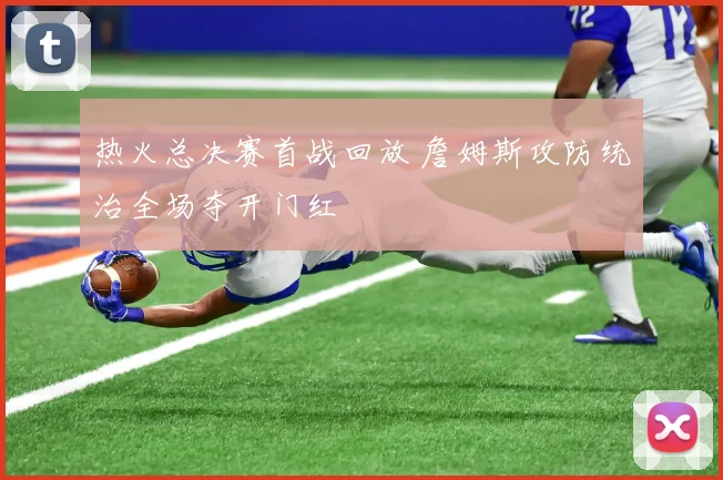 热火总决赛首战回放 詹姆斯攻防统治全场夺开门红