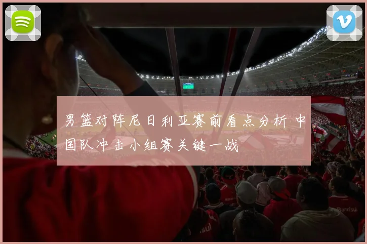 男篮对阵尼日利亚赛前看点分析 中国队冲击小组赛关键一战