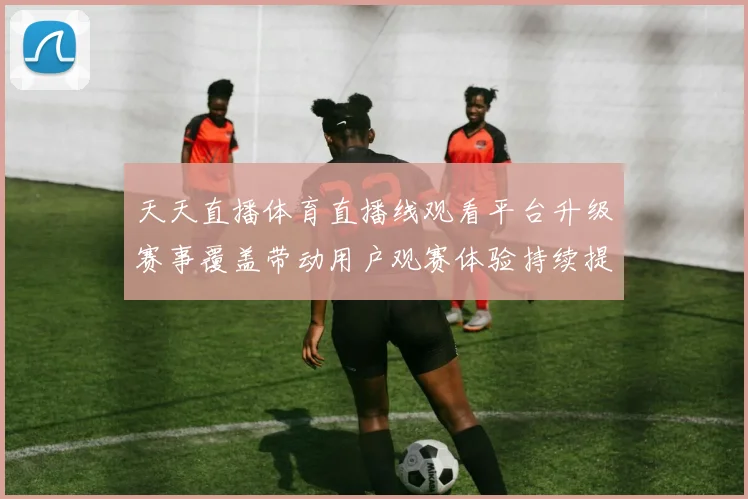 天天直播体育直播线观看平台升级赛事覆盖带动用户观赛体验持续提升